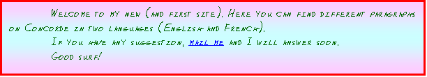 Zone de Texte: Welcome to my new (and first site). Here you can find different paragraphs on Concorde in two languages (English and French).
If you have any suggestion, mail me and I will answer soon. 
Good surf!
