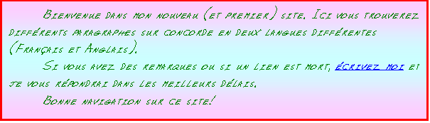 Zone de Texte: 	Bienvenue dans mon nouveau (et premier) site. Ici vous trouverez diff�rents paragraphes sur concorde en deux langues diff�rentes (Fran�ais et Anglais).
	Si vous avez des remarques ou si un lien est mort, �crivez moi et je vous r�pondrai dans les meilleurs d�lais.
	Bonne navigation sur ce site!
